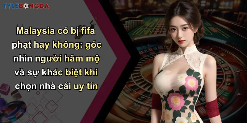 Malaysia có bị fifa phạt hay không: góc nhìn người hâm mộ và sự khác biệt khi chọn nhà cái uy tín