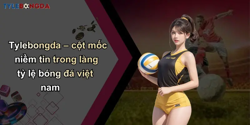 Tylebongda – cột mốc niềm tin trong làng tỷ lệ bóng đá việt nam